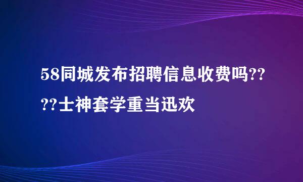 58同城发布招聘信息收费吗????士神套学重当迅欢