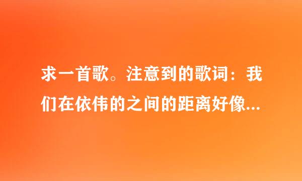 求一首歌。注意到的歌词：我们在依伟的之间的距离好像忽远又忽近 你明明不在我身边却……啊…