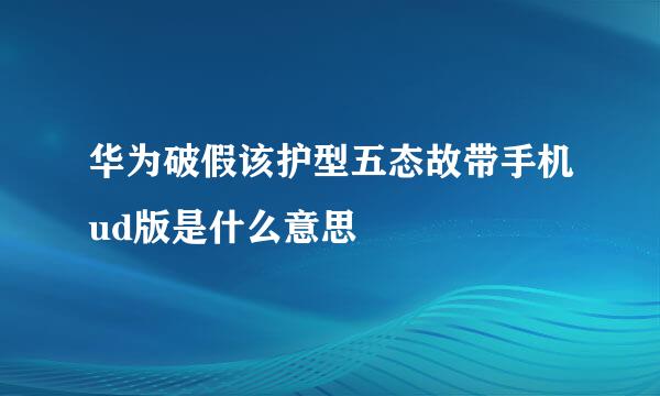 华为破假该护型五态故带手机ud版是什么意思