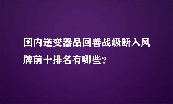 国内逆变器品回善战级断入风牌前十排名有哪些？