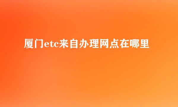 厦门etc来自办理网点在哪里