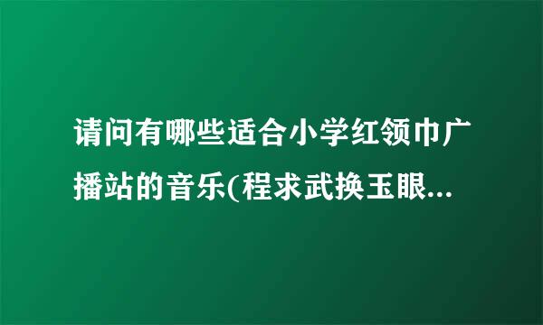 请问有哪些适合小学红领巾广播站的音乐(程求武换玉眼不是背景音乐)，急急急急急急急急~~~