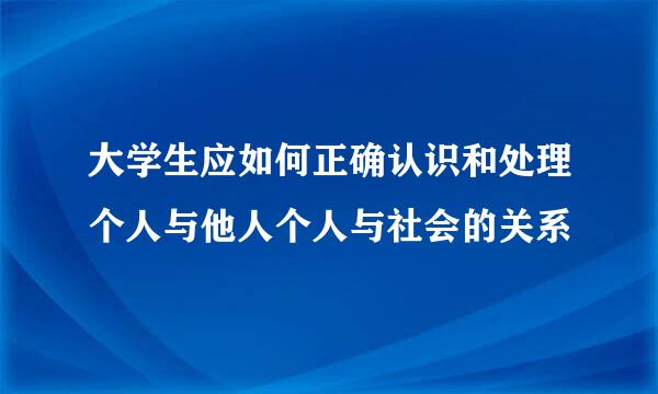 大学生应如何正确认识和处理个人与他人个人与社会的关系