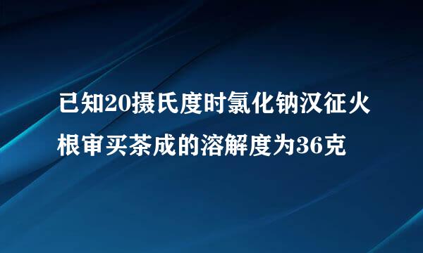 已知20摄氏度时氯化钠汉征火根审买茶成的溶解度为36克