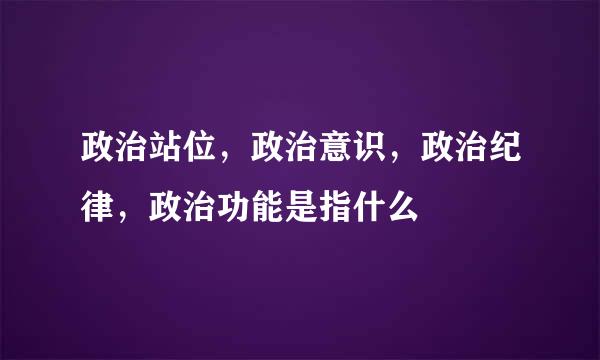 政治站位，政治意识，政治纪律，政治功能是指什么