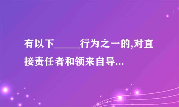 有以下_____行为之一的,对直接责任者和领来自导责任者,视情节给予严重警告直到开