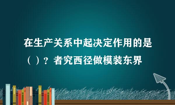 在生产关系中起决定作用的是（）？者究西径做模装东界