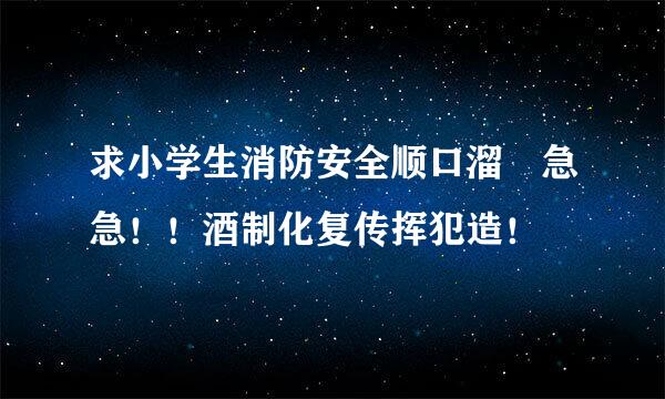 求小学生消防安全顺口溜 急急！！酒制化复传挥犯造！