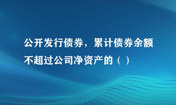 公开发行债券，累计债券余额不超过公司净资产的（）