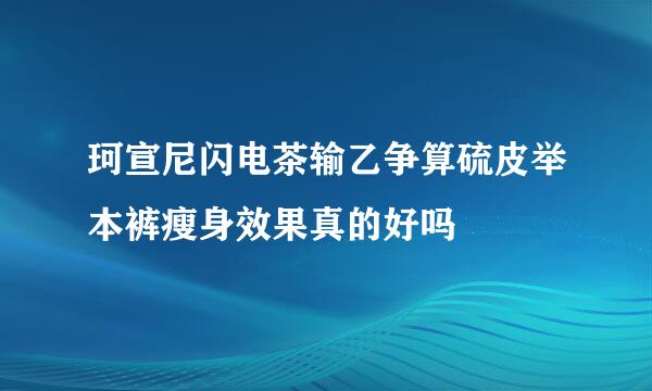 珂宣尼闪电茶输乙争算硫皮举本裤瘦身效果真的好吗