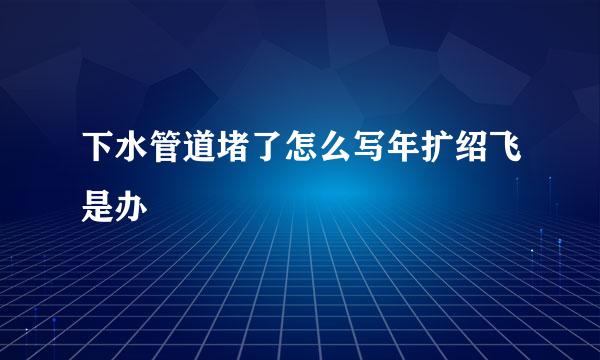 下水管道堵了怎么写年扩绍飞是办