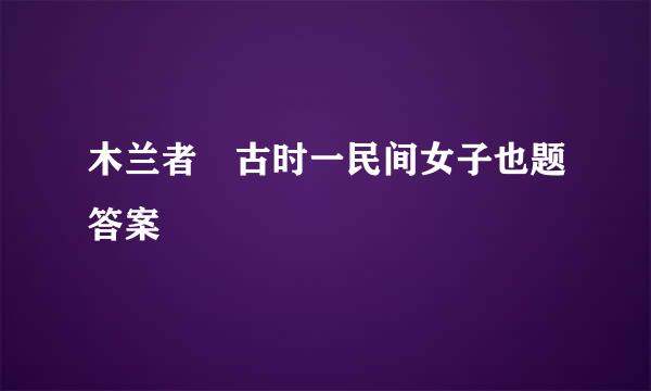 木兰者 古时一民间女子也题答案