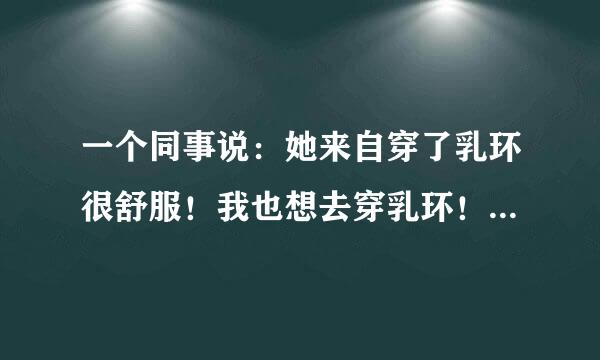 一个同事说：她来自穿了乳环很舒服！我也想去穿乳环！也让自己舒服舒服！顺便也迷迷我老公！听说穿环好痛是吗