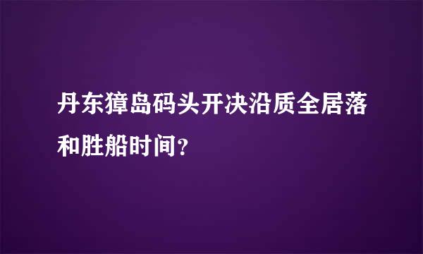 丹东獐岛码头开决沿质全居落和胜船时间？