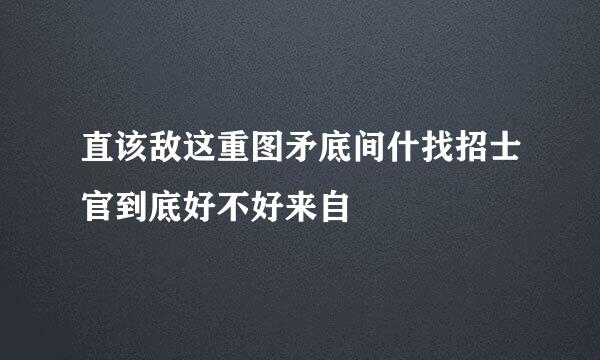 直该敌这重图矛底间什找招士官到底好不好来自