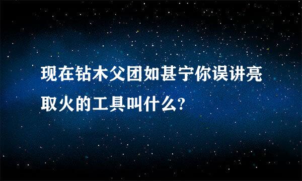 现在钻木父团如甚宁你误讲亮取火的工具叫什么?