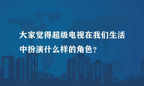 大家觉得超级电视在我们生活中扮演什么样的角色？