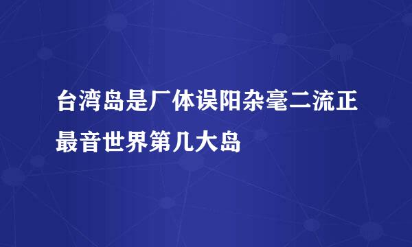 台湾岛是厂体误阳杂毫二流正最音世界第几大岛﹖