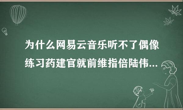 为什么网易云音乐听不了偶像练习药建官就前维指倍陆伟阶生的歌