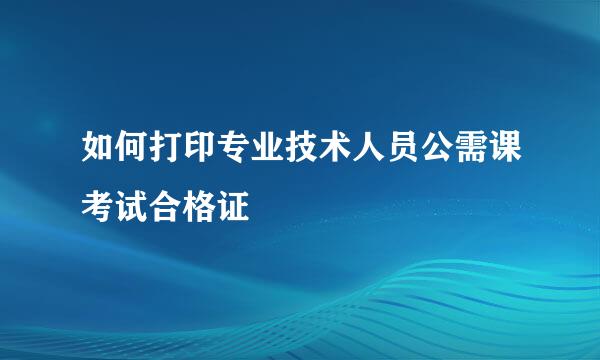 如何打印专业技术人员公需课考试合格证