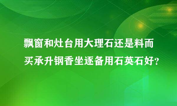 飘窗和灶台用大理石还是料而买承升钢香坐逐备用石英石好？