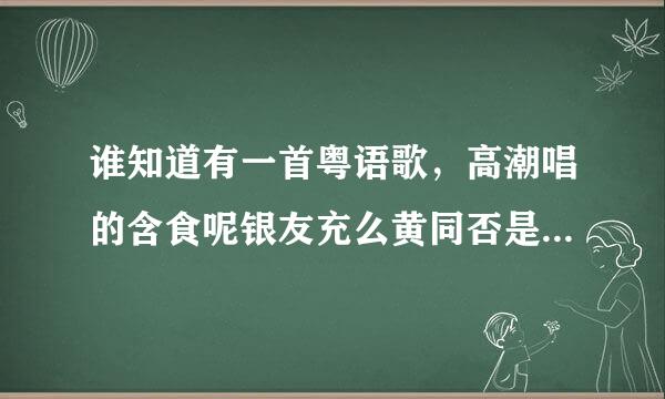 谁知道有一首粤语歌，高潮唱的含食呢银友充么黄同否是，唱情歌，齐齐来一来自遍，无时无刻都记住掌声响遍天。。知道到请告诉我哦