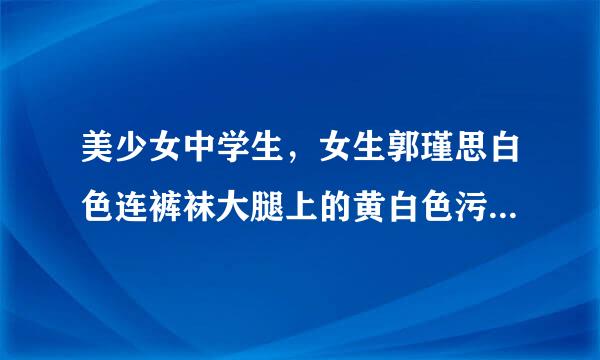 美少女中学生，女生郭瑾思白色连裤袜大腿上的黄白色污渍是什么呀？