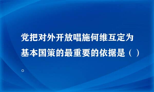 党把对外开放唱施何维互定为基本国策的最重要的依据是（）。