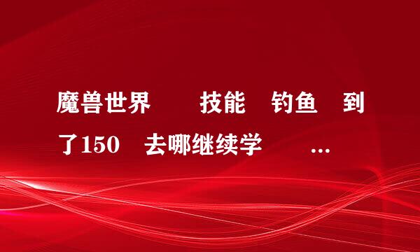 魔兽世界  技能 钓鱼 到了150 去哪继续学  给具体的位置 或流程 谢谢