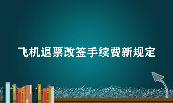 飞机退票改签手续费新规定