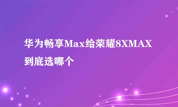 华为畅享Max给荣耀8XMAX到底选哪个