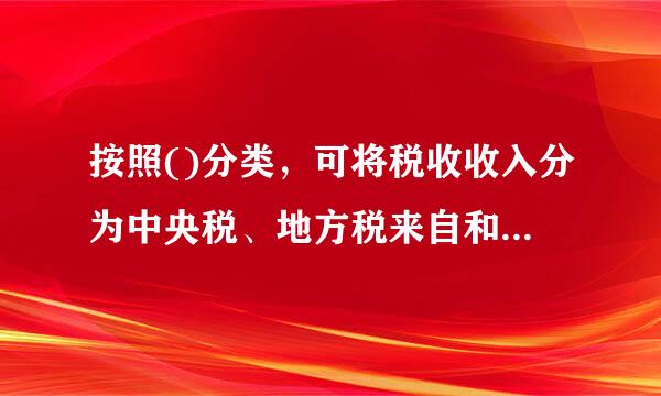 按照()分类，可将税收收入分为中央税、地方税来自和共享税。