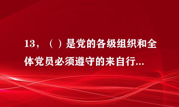 13，（）是党的各级组织和全体党员必须遵守的来自行为规则,是维护党的团结统一，完成党的任务的保证。