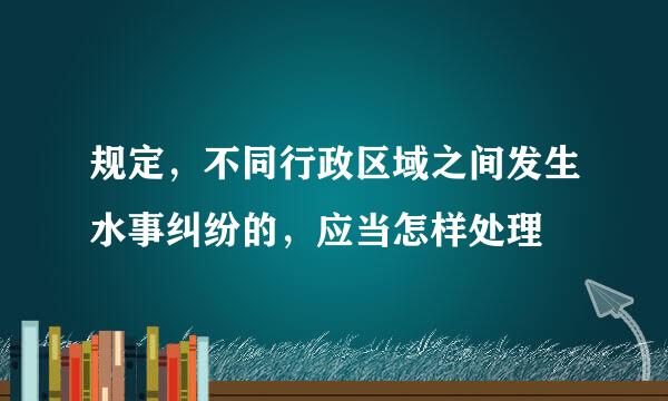 规定，不同行政区域之间发生水事纠纷的，应当怎样处理