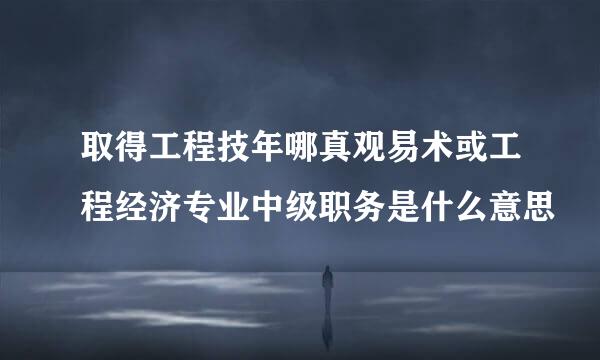 取得工程技年哪真观易术或工程经济专业中级职务是什么意思