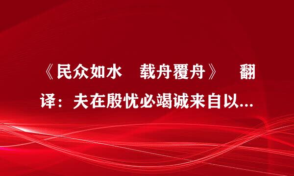 《民众如水 载舟覆舟》 翻译：夫在殷忧必竭诚来自以待下，既得志则纵情以傲物