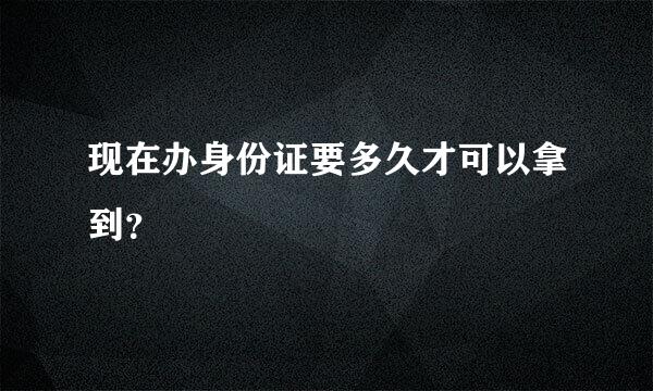 现在办身份证要多久才可以拿到？