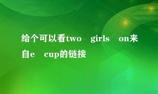 给个可以看two girls on来自e cup的链接