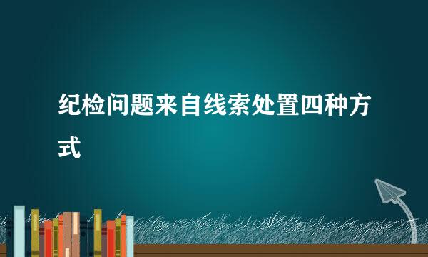 纪检问题来自线索处置四种方式