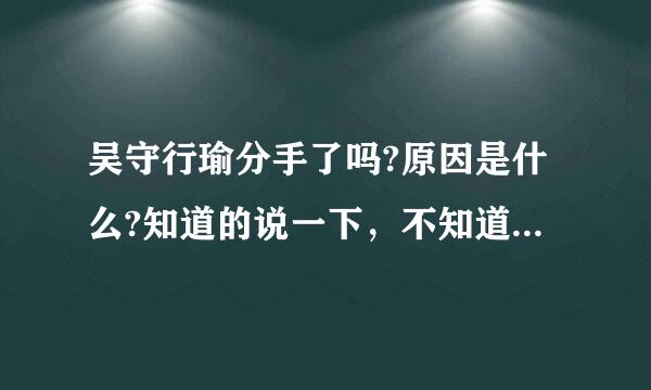 吴守行瑜分手了吗?原因是什么?知道的说一下，不知道的别落蛋仅货料双措预术危朝瞎说，我估计是炒作!