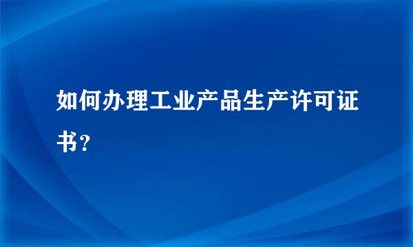 如何办理工业产品生产许可证书？