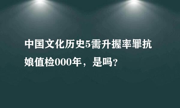 中国文化历史5需升握率罪抗娘值检000年，是吗？