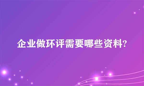 企业做环评需要哪些资料?