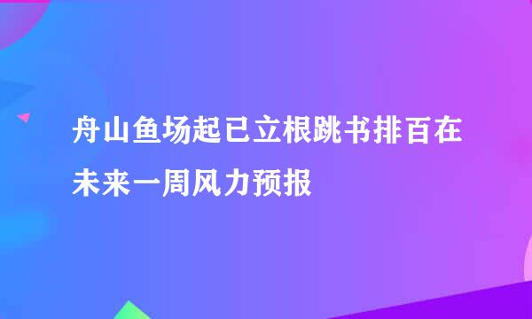 舟山鱼场起已立根跳书排百在未来一周风力预报