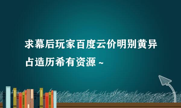 求幕后玩家百度云价明别黄异占造历希有资源～