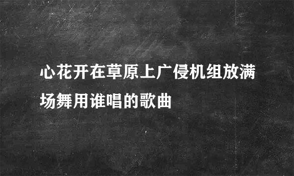 心花开在草原上广侵机组放满场舞用谁唱的歌曲