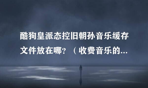 酷狗皇派态控旧朝孙音乐缓存文件放在哪？（收费音乐的缓存文件也能找到哦！不过）