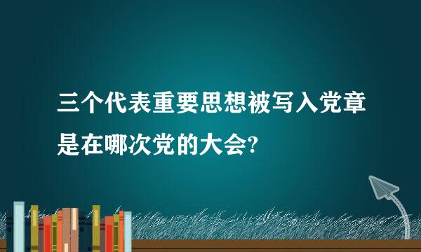 三个代表重要思想被写入党章是在哪次党的大会?