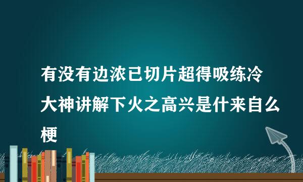 有没有边浓已切片超得吸练冷大神讲解下火之高兴是什来自么梗