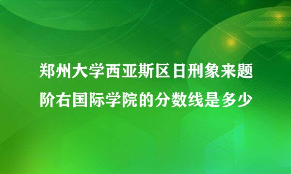 郑州大学西亚斯区日刑象来题阶右国际学院的分数线是多少